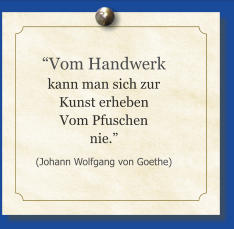 “Vom Handwerk kann man sich zur Kunst erheben Vom Pfuschen nie.” (Johann Wolfgang von Goethe)